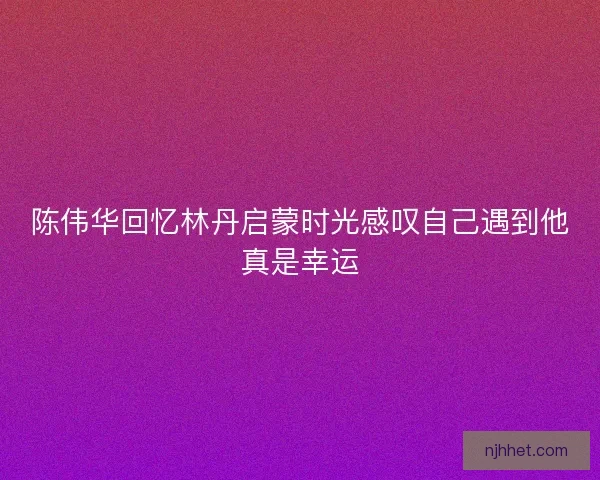 陈伟华回忆林丹启蒙时光感叹自己遇到他真是幸运