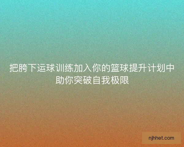 把胯下运球训练加入你的篮球提升计划中助你突破自我极限