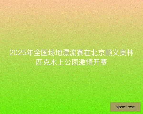 2025年全国场地漂流赛在北京顺义奥林匹克水上公园激情开赛 2025年全国场地漂流赛在北京顺义奥林匹克水上公园激情开赛