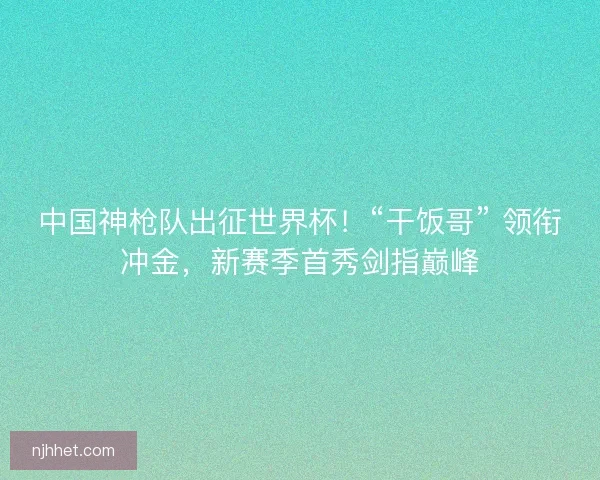 中国神枪队出征世界杯！“干饭哥” 领衔冲金，新赛季首秀剑指巅峰