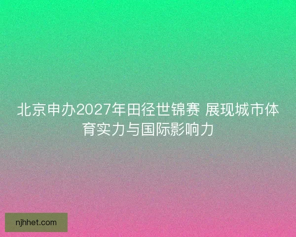 北京申办2027年田径世锦赛 展现城市体育实力与国际影响力 北京申办2027年田径世锦赛 展现城市体育实力与国际影响力