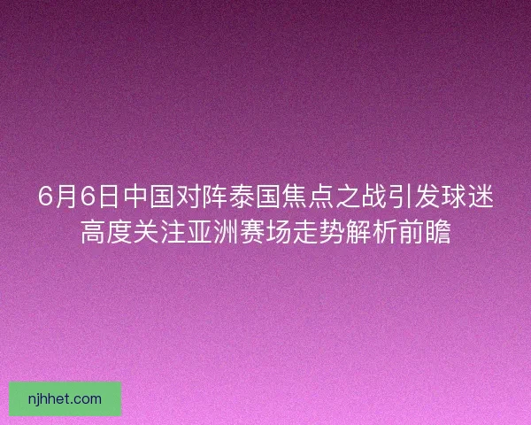 6月6日中国对阵泰国焦点之战引发球迷高度关注亚洲赛场走势解析前瞻