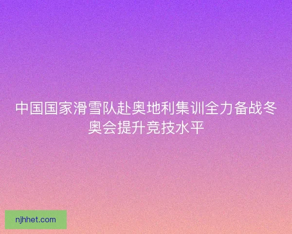 中国国家滑雪队赴奥地利集训全力备战冬奥会提升竞技水平 中国国家滑雪队赴奥地利集训全力备战冬奥会提升竞技水平