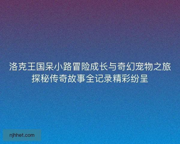 洛克王国呆小路冒险成长与奇幻宠物之旅探秘传奇故事全记录精彩纷呈
