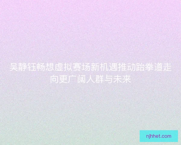 吴静钰畅想虚拟赛场新机遇推动跆拳道走向更广阔人群与未来 吴静钰畅想虚拟赛场新机遇推动跆拳道走向更广阔人群与未来