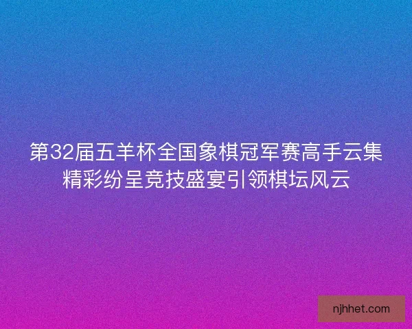 第32届五羊杯全国象棋冠军赛高手云集精彩纷呈竞技盛宴引领棋坛风云 第32届五羊杯全国象棋冠军赛高手云集精彩纷呈竞技盛宴引领棋坛风云