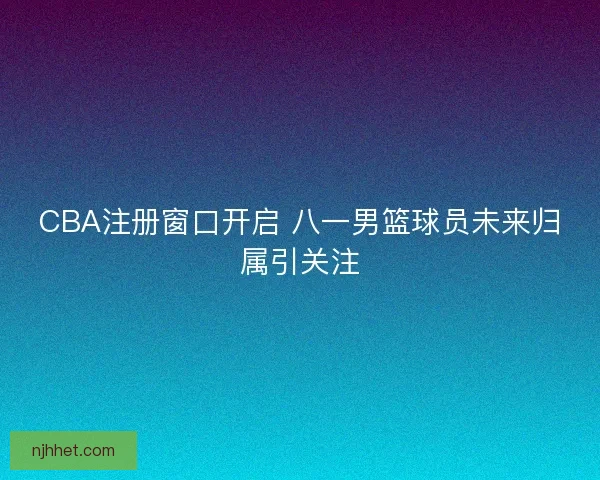 CBA注册窗口开启 八一男篮球员未来归属引关注 CBA注册窗口开启 八一男篮球员未来归属引关注