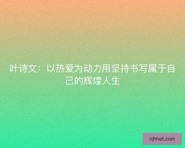 叶诗文:以热爱为动力用坚持书写属于自己的辉煌人生 叶诗文:以热爱为动力用坚持书写属于自己的辉煌人生