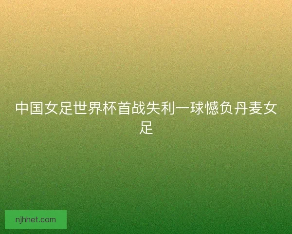 中国女足世界杯首战失利一球憾负丹麦女足