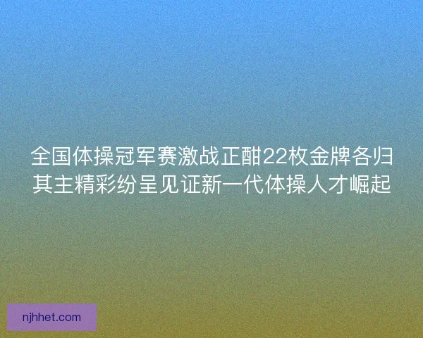 全国体操冠军赛激战正酣22枚金牌各归其主精彩纷呈见证新一代体操人才崛起 全国体操冠军赛激战正酣22枚金牌各归其主精彩纷呈见证新一代体操人才崛起