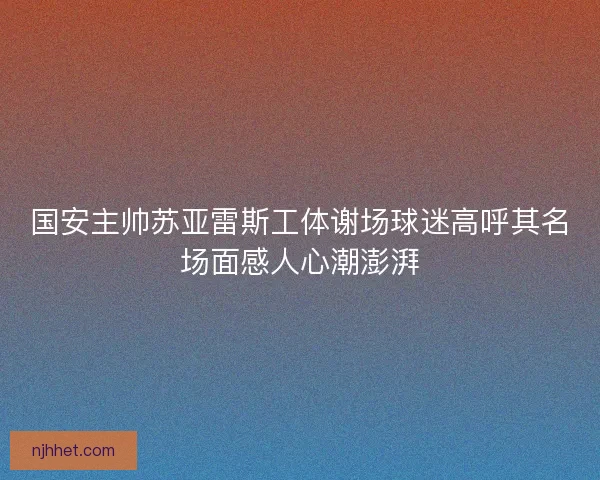 国安主帅苏亚雷斯工体谢场球迷高呼其名场面感人心潮澎湃 国安主帅苏亚雷斯工体谢场球迷高呼其名场面感人心潮澎湃